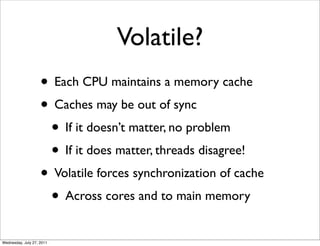 Volatile?
                    • Each CPU maintains a memory cache
                    • Caches may be out of sync
                     • If it doesn’t matter, no problem
                     • If it does matter, threads disagree!
                    • Volatile forces synchronization of cache
                     • Across cores and to main memory
Wednesday, July 27, 2011
 