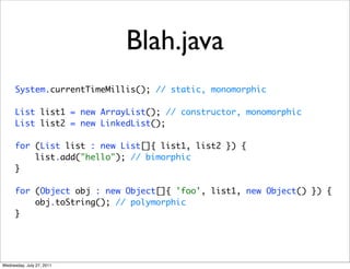 Blah.java
      System.currentTimeMillis(); // static, monomorphic

      List list1 = new ArrayList(); // constructor, monomorphic
      List list2 = new LinkedList();

      for (List list : new List[]{ list1, list2 }) {
          list.add("hello"); // bimorphic
      }

      for (Object obj : new Object[]{ 'foo', list1, new Object() }) {
          obj.toString(); // polymorphic
      }




Wednesday, July 27, 2011
 