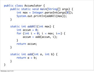 public class Accumulator {
          public static void main(String[] args) {
              int max = Integer.parseInt(args[0]);
              System.out.println(addAll(max));
          }

                 static int addAll(int max) {
                     int accum = 0;
                     for (int i = 0; i < max; i++) {
                         accum = add(accum, i);
                     }
                     return accum;
                 }

                 static int add(int a, int b) {
                     return a + b;
                 }
      }

Wednesday, July 27, 2011
 