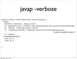 javap -verbose
  public static void main(java.lang.String[]);
    Code:
     Stack=2, Locals=1, Args_size=1
     0:! getstatic!#2; //Field java/lang/System.out:Ljava/io/PrintStream;
     3:! ldc!
            #3; //String Hello, world
     5:! invokevirtual!
                      #4; //Method java/io/PrintStream.println:
                                                    (Ljava/lang/String;)V
     8:! return
    LineNumberTable:
     line 3: 0
     line 4: 8


  }




Wednesday, July 27, 2011
 