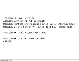 ~/oscon              ➔ java -version
      openjdk              version "1.7.0-internal"
      OpenJDK              Runtime Environment (build 1.7.0-internal-b00)
      OpenJDK              64-Bit Server VM (build 21.0-b17, mixed mode)

      ~/oscon ➔ javac Accumulator.java

      ~/oscon ➔ java Accumulator 1000
      499500




Wednesday, July 27, 2011
 
