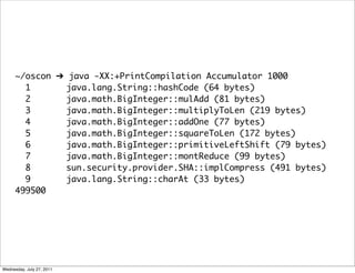 ~/oscon ➔ java -XX:+PrintCompilation Accumulator 1000
        1       java.lang.String::hashCode (64 bytes)
        2       java.math.BigInteger::mulAdd (81 bytes)
        3       java.math.BigInteger::multiplyToLen (219 bytes)
        4       java.math.BigInteger::addOne (77 bytes)
        5       java.math.BigInteger::squareToLen (172 bytes)
        6       java.math.BigInteger::primitiveLeftShift (79 bytes)
        7       java.math.BigInteger::montReduce (99 bytes)
        8       sun.security.provider.SHA::implCompress (491 bytes)
        9       java.lang.String::charAt (33 bytes)
      499500




Wednesday, July 27, 2011
 