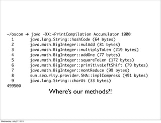 ~/oscon ➔ java -XX:+PrintCompilation Accumulator 1000
        1       java.lang.String::hashCode (64 bytes)
        2       java.math.BigInteger::mulAdd (81 bytes)
        3       java.math.BigInteger::multiplyToLen (219 bytes)
        4       java.math.BigInteger::addOne (77 bytes)
        5       java.math.BigInteger::squareToLen (172 bytes)
        6       java.math.BigInteger::primitiveLeftShift (79 bytes)
        7       java.math.BigInteger::montReduce (99 bytes)
        8       sun.security.provider.SHA::implCompress (491 bytes)
        9       java.lang.String::charAt (33 bytes)
      499500
                           Where’s our methods?!



Wednesday, July 27, 2011
 