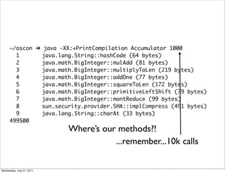 ~/oscon ➔ java -XX:+PrintCompilation Accumulator 1000
        1       java.lang.String::hashCode (64 bytes)
        2       java.math.BigInteger::mulAdd (81 bytes)
        3       java.math.BigInteger::multiplyToLen (219 bytes)
        4       java.math.BigInteger::addOne (77 bytes)
        5       java.math.BigInteger::squareToLen (172 bytes)
        6       java.math.BigInteger::primitiveLeftShift (79 bytes)
        7       java.math.BigInteger::montReduce (99 bytes)
        8       sun.security.provider.SHA::implCompress (491 bytes)
        9       java.lang.String::charAt (33 bytes)
      499500
                           Where’s our methods?!
                                      ...remember...10k calls

Wednesday, July 27, 2011
 