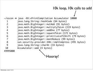 10k loop, 10k calls to add

      ~/oscon ➔            java -XX:+PrintCompilation Accumulator 10000
        1                  java.lang.String::hashCode (64 bytes)
        2                  java.math.BigInteger::mulAdd (81 bytes)
        3                  java.math.BigInteger::multiplyToLen (219 bytes)
        4                  java.math.BigInteger::addOne (77 bytes)
        5                  java.math.BigInteger::squareToLen (172 bytes)
        6                  java.math.BigInteger::primitiveLeftShift (79 bytes)
        7                  java.math.BigInteger::montReduce (99 bytes)
        8                  sun.security.provider.SHA::implCompress (491 bytes)
        9                  java.lang.String::charAt (33 bytes)
       10                  Accumulator::add (4 bytes)
      49995000

                                                Hooray!


Wednesday, July 27, 2011
 