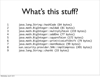 What’s this stuff?
           1               java.lang.String::hashCode (64 bytes)
           2               java.math.BigInteger::mulAdd (81 bytes)
           3               java.math.BigInteger::multiplyToLen (219 bytes)
           4               java.math.BigInteger::addOne (77 bytes)
           5               java.math.BigInteger::squareToLen (172 bytes)
           6               java.math.BigInteger::primitiveLeftShift (79 bytes)
           7               java.math.BigInteger::montReduce (99 bytes)
           8               sun.security.provider.SHA::implCompress (491 bytes)
           9               java.lang.String::charAt (33 bytes)




Wednesday, July 27, 2011
 