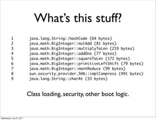 What’s this stuff?
           1               java.lang.String::hashCode (64 bytes)
           2               java.math.BigInteger::mulAdd (81 bytes)
           3               java.math.BigInteger::multiplyToLen (219 bytes)
           4               java.math.BigInteger::addOne (77 bytes)
           5               java.math.BigInteger::squareToLen (172 bytes)
           6               java.math.BigInteger::primitiveLeftShift (79 bytes)
           7               java.math.BigInteger::montReduce (99 bytes)
           8               sun.security.provider.SHA::implCompress (491 bytes)
           9               java.lang.String::charAt (33 bytes)



                           Class loading, security, other boot logic.


Wednesday, July 27, 2011
 