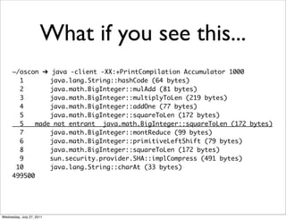 What if you see this...
      ~/oscon ➔ java -client -XX:+PrintCompilation Accumulator 1000
        1        java.lang.String::hashCode (64 bytes)
        2        java.math.BigInteger::mulAdd (81 bytes)
        3        java.math.BigInteger::multiplyToLen (219 bytes)
        4        java.math.BigInteger::addOne (77 bytes)
        5        java.math.BigInteger::squareToLen (172 bytes)
        5    made not entrant java.math.BigInteger::squareToLen (172 bytes)
        7        java.math.BigInteger::montReduce (99 bytes)
        6        java.math.BigInteger::primitiveLeftShift (79 bytes)
        8        java.math.BigInteger::squareToLen (172 bytes)
        9        sun.security.provider.SHA::implCompress (491 bytes)
       10        java.lang.String::charAt (33 bytes)
      499500




Wednesday, July 27, 2011
 