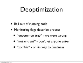 Deoptimization

                    • Bail out of running code
                    • Monitoring ﬂags describe process
                     • “uncommon trap” - we were wrong
                     • “not entrant” - don’t let anyone enter
                     • “zombie” - on its way to deadness

Wednesday, July 27, 2011
 