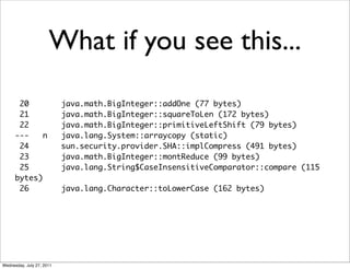 What if you see this...
       20                  java.math.BigInteger::addOne (77 bytes)
       21                  java.math.BigInteger::squareToLen (172 bytes)
       22                  java.math.BigInteger::primitiveLeftShift (79 bytes)
      ---    n             java.lang.System::arraycopy (static)
       24                  sun.security.provider.SHA::implCompress (491 bytes)
       23                  java.math.BigInteger::montReduce (99 bytes)
       25                  java.lang.String$CaseInsensitiveComparator::compare (115
      bytes)
       26                  java.lang.Character::toLowerCase (162 bytes)




Wednesday, July 27, 2011
 