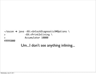 ~/oscon ➔ java -XX:+UnlockDiagnosticVMOptions 
      >              -XX:+PrintInlining 
      >              Accumulator 10000
      49995000

                           Um...I don’t see anything inlining...




Wednesday, July 27, 2011
 