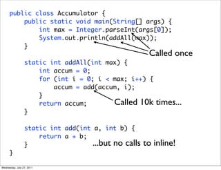public class Accumulator {
          public static void main(String[] args) {
              int max = Integer.parseInt(args[0]);
              System.out.println(addAll(max));
          }
                                                       Called once
                 static int addAll(int max) {
                     int accum = 0;
                     for (int i = 0; i < max; i++) {
                         accum = add(accum, i);
                     }
                     return accum;       Called 10k      times...
                 }

                 static int add(int a, int b) {
                     return a + b;
                 }                  ...but no calls   to inline!
      }

Wednesday, July 27, 2011
 