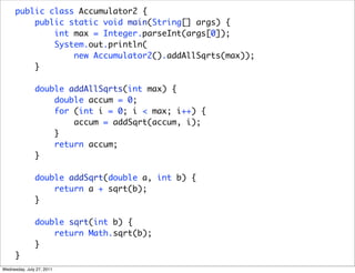 public class Accumulator2 {
          public static void main(String[] args) {
              int max = Integer.parseInt(args[0]);
              System.out.println(
                  new Accumulator2().addAllSqrts(max));
          }

               double addAllSqrts(int max) {
                   double accum = 0;
                   for (int i = 0; i < max; i++) {
                       accum = addSqrt(accum, i);
                   }
                   return accum;
               }

               double addSqrt(double a, int b) {
                   return a + sqrt(b);
               }

               double sqrt(int b) {
                   return Math.sqrt(b);
               }
      }
Wednesday, July 27, 2011
 