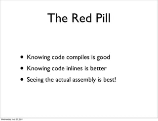 The Red Pill

                    • Knowing code compiles is good
                    • Knowing code inlines is better
                    • Seeing the actual assembly is best!


Wednesday, July 27, 2011
 