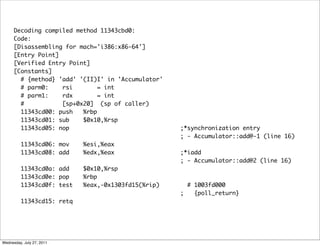 Decoding compiled method 11343cbd0:
      Code:
      [Disassembling for mach='i386:x86-64']
      [Entry Point]
      [Verified Entry Point]
      [Constants]
        # {method} 'add' '(II)I' in 'Accumulator'
        # parm0:    rsi        = int
        # parm1:    rdx        = int
        #           [sp+0x20] (sp of caller)
        11343cd00: push   %rbp
        11343cd01: sub    $0x10,%rsp
        11343cd05: nop                              ;*synchronization entry
                                                    ; - Accumulator::add@-1 (line 16)
         11343cd06: mov    %esi,%eax
         11343cd08: add    %edx,%eax                ;*iadd
                                                    ; - Accumulator::add@2 (line 16)
         11343cd0a: add    $0x10,%rsp
         11343cd0e: pop    %rbp
         11343cd0f: test   %eax,-0x1303fd15(%rip)     # 1003fd000
                                                    ;   {poll_return}
         11343cd15: retq




Wednesday, July 27, 2011
 