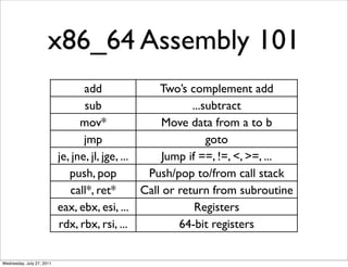 x86_64 Assembly 101
                                  add                Two’s complement add
                                  sub                       ...subtract
                                 mov*                 Move data from a to b
                                  jmp                           goto
                           je, jne, jl, jge, ...      Jump if ==, !=, <, >=, ...
                              push, pop           Push/pop to/from call stack
                              call*, ret*        Call or return from subroutine
                           eax, ebx, esi, ...                Registers
                           rdx, rbx, rsi, ...            64-bit registers


Wednesday, July 27, 2011
 
