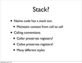 Stack?
                    • Native code has a stack too
                     • Maintains context from call to call
                    • Calling conventions
                     • Caller preserves registers?
                     • Callee preserves registers?
                     • Many different styles
Wednesday, July 27, 2011
 