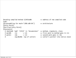 Decoding compiled method 11343cbd0:           <= address of new compiled code
      Code:
      [Disassembling for mach='i386:x86-64']        <= architecture
      [Entry Point]
      [Verified Entry Point]
      [Constants]
        # {method} 'add' '(II)I' in 'Accumulator'   <=   method, signature, class
        # parm0:    rsi       = int                 <=   first parm to method goes in rsi
        # parm1:    rdx       = int                 <=   second parm goes in rdx
        #           [sp+0x20] (sp of caller)        <=   caller’s pointer into native stack




Wednesday, July 27, 2011
 