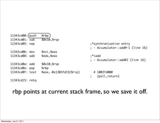 11343cd00: push   %rbp
         11343cd01: sub    $0x10,%rsp
         11343cd05: nop                             ;*synchronization entry
                                                    ; - Accumulator::add@-1 (line 16)
         11343cd06: mov    %esi,%eax
         11343cd08: add    %edx,%eax                ;*iadd
                                                    ; - Accumulator::add@2 (line 16)
         11343cd0a: add    $0x10,%rsp
         11343cd0e: pop    %rbp
         11343cd0f: test   %eax,-0x1303fd15(%rip)     # 1003fd000
                                                    ;   {poll_return}
         11343cd15: retq



            rbp points at current stack frame, so we save it off.



Wednesday, July 27, 2011
 