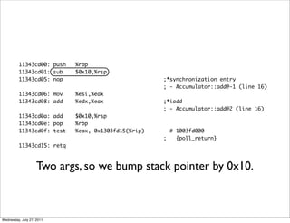 11343cd00: push   %rbp
         11343cd01: sub    $0x10,%rsp
         11343cd05: nop                             ;*synchronization entry
                                                    ; - Accumulator::add@-1 (line 16)
         11343cd06: mov    %esi,%eax
         11343cd08: add    %edx,%eax                ;*iadd
                                                    ; - Accumulator::add@2 (line 16)
         11343cd0a: add    $0x10,%rsp
         11343cd0e: pop    %rbp
         11343cd0f: test   %eax,-0x1303fd15(%rip)     # 1003fd000
                                                    ;   {poll_return}
         11343cd15: retq



                    Two args, so we bump stack pointer by 0x10.



Wednesday, July 27, 2011
 