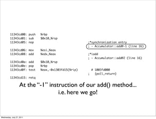 11343cd00: push   %rbp
         11343cd01: sub    $0x10,%rsp
         11343cd05: nop                             ;*synchronization entry
                                                    ; - Accumulator::add@-1 (line 16)
         11343cd06: mov    %esi,%eax
         11343cd08: add    %edx,%eax                ;*iadd
                                                    ; - Accumulator::add@2 (line 16)
         11343cd0a: add    $0x10,%rsp
         11343cd0e: pop    %rbp
         11343cd0f: test   %eax,-0x1303fd15(%rip)     # 1003fd000
                                                    ;   {poll_return}
         11343cd15: retq

                   At the “-1” instruction of our add() method...
                                   i.e. here we go!


Wednesday, July 27, 2011
 