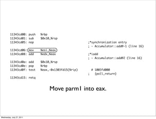11343cd00: push   %rbp
         11343cd01: sub    $0x10,%rsp
         11343cd05: nop                             ;*synchronization entry
                                                    ; - Accumulator::add@-1 (line 16)
         11343cd06: mov    %esi,%eax
         11343cd08: add    %edx,%eax                ;*iadd
                                                    ; - Accumulator::add@2 (line 16)
         11343cd0a: add    $0x10,%rsp
         11343cd0e: pop    %rbp
         11343cd0f: test   %eax,-0x1303fd15(%rip)     # 1003fd000
                                                    ;   {poll_return}
         11343cd15: retq



                                Move parm1 into eax.



Wednesday, July 27, 2011
 