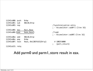 11343cd00: push         %rbp
         11343cd01: sub          $0x10,%rsp
         11343cd05: nop                                   ;*synchronization entry
                                                          ; - Accumulator::add@-1 (line 16)
         11343cd06: mov          %esi,%eax
         11343cd08: add          %edx,%eax                ;*iadd
                                                          ; - Accumulator::add@2 (line 16)
         11343cd0a: add          $0x10,%rsp
         11343cd0e: pop          %rbp
         11343cd0f: test         %eax,-0x1303fd15(%rip)     # 1003fd000
                                                          ;   {poll_return}
         11343cd15: retq



                           Add parm0 and parm1, store result in eax.



Wednesday, July 27, 2011
 