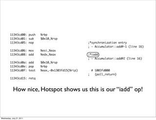 11343cd00: push   %rbp
         11343cd01: sub    $0x10,%rsp
         11343cd05: nop                             ;*synchronization entry
                                                    ; - Accumulator::add@-1 (line 16)
         11343cd06: mov    %esi,%eax
         11343cd08: add    %edx,%eax                ;*iadd
                                                    ; - Accumulator::add@2 (line 16)
         11343cd0a: add    $0x10,%rsp
         11343cd0e: pop    %rbp
         11343cd0f: test   %eax,-0x1303fd15(%rip)     # 1003fd000
                                                    ;   {poll_return}
         11343cd15: retq



             How nice, Hotspot shows us this is our “iadd” op!



Wednesday, July 27, 2011
 