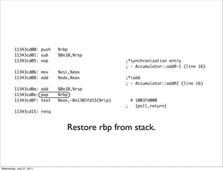 11343cd00: push   %rbp
         11343cd01: sub    $0x10,%rsp
         11343cd05: nop                             ;*synchronization entry
                                                    ; - Accumulator::add@-1 (line 16)
         11343cd06: mov    %esi,%eax
         11343cd08: add    %edx,%eax                ;*iadd
                                                    ; - Accumulator::add@2 (line 16)
         11343cd0a: add    $0x10,%rsp
         11343cd0e: pop    %rbp
         11343cd0f: test   %eax,-0x1303fd15(%rip)     # 1003fd000
                                                    ;   {poll_return}
         11343cd15: retq



                              Restore rbp from stack.



Wednesday, July 27, 2011
 