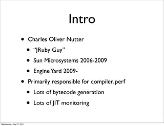 Intro
                    •      Charles Oliver Nutter
                           •   “JRuby Guy”
                           •   Sun Microsystems 2006-2009
                           •   Engine Yard 2009-
                    •      Primarily responsible for compiler, perf
                           •   Lots of bytecode generation
                           •   Lots of JIT monitoring


Wednesday, July 27, 2011
 