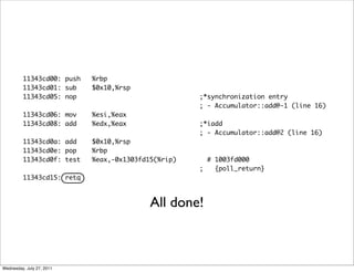 11343cd00: push   %rbp
         11343cd01: sub    $0x10,%rsp
         11343cd05: nop                             ;*synchronization entry
                                                    ; - Accumulator::add@-1 (line 16)
         11343cd06: mov    %esi,%eax
         11343cd08: add    %edx,%eax                ;*iadd
                                                    ; - Accumulator::add@2 (line 16)
         11343cd0a: add    $0x10,%rsp
         11343cd0e: pop    %rbp
         11343cd0f: test   %eax,-0x1303fd15(%rip)     # 1003fd000
                                                    ;   {poll_return}
         11343cd15: retq



                                          All done!



Wednesday, July 27, 2011
 