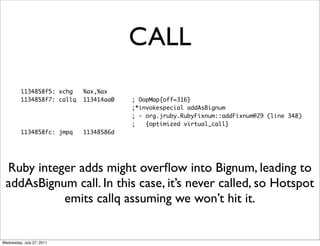 CALL
         1134858f5: xchg    %ax,%ax
         1134858f7: callq   113414aa0   ; OopMap{off=316}
                                        ;*invokespecial addAsBignum
                                        ; - org.jruby.RubyFixnum::addFixnum@29 (line 348)
                                        ;   {optimized virtual_call}
         1134858fc: jmpq    11348586d




 Ruby integer adds might overﬂow into Bignum, leading to
 addAsBignum call. In this case, it’s never called, so Hotspot
           emits callq assuming we won’t hit it.


Wednesday, July 27, 2011
 