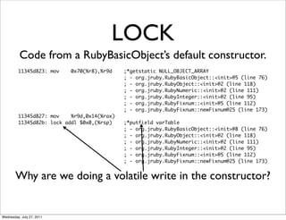 LOCK
          Code from a RubyBasicObject’s default constructor.
         11345d823: mov    0x70(%r8),%r9d    ;*getstatic NULL_OBJECT_ARRAY
                                             ; - org.jruby.RubyBasicObject::<init>@5 (line 76)
                                             ; - org.jruby.RubyObject::<init>@2 (line 118)
                                             ; - org.jruby.RubyNumeric::<init>@2 (line 111)
                                             ; - org.jruby.RubyInteger::<init>@2 (line 95)
                                             ; - org.jruby.RubyFixnum::<init>@5 (line 112)
                                             ; - org.jruby.RubyFixnum::newFixnum@25 (line 173)
         11345d827: mov    %r9d,0x14(%rax)
         11345d82b: lock addl $0x0,(%rsp)    ;*putfield varTable
                                             ; - org.jruby.RubyBasicObject::<init>@8 (line 76)
                                             ; - org.jruby.RubyObject::<init>@2 (line 118)
                                             ; - org.jruby.RubyNumeric::<init>@2 (line 111)
                                             ; - org.jruby.RubyInteger::<init>@2 (line 95)
                                             ; - org.jruby.RubyFixnum::<init>@5 (line 112)
                                             ; - org.jruby.RubyFixnum::newFixnum@25 (line 173)


        Why are we doing a volatile write in the constructor?


Wednesday, July 27, 2011
 