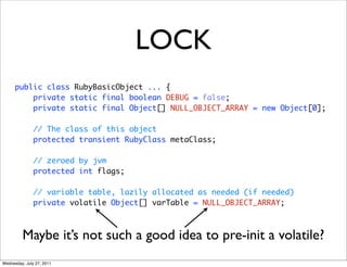 LOCK
      public class RubyBasicObject ... {
          private static final boolean DEBUG = false;
          private static final Object[] NULL_OBJECT_ARRAY = new Object[0];

               // The class of this object
               protected transient RubyClass metaClass;

               // zeroed by jvm
               protected int flags;

               // variable table, lazily allocated as needed (if needed)
               private volatile Object[] varTable = NULL_OBJECT_ARRAY;



         Maybe it’s not such a good idea to pre-init a volatile?
Wednesday, July 27, 2011
 