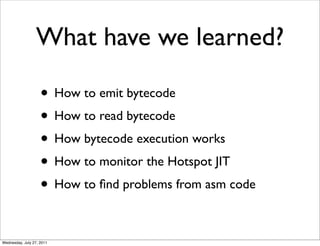 What have we learned?

                    • How to emit bytecode
                    • How to read bytecode
                    • How bytecode execution works
                    • How to monitor the Hotspot JIT
                    • How to ﬁnd problems from asm code

Wednesday, July 27, 2011
 