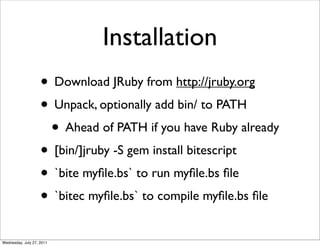 Installation
                    • Download JRuby from http://jruby.org
                    • Unpack, optionally add bin/ to PATH
                     • Ahead of PATH if you have Ruby already
                    • [bin/]jruby -S gem install bitescript
                    • `bite myﬁle.bs` to run myﬁle.bs ﬁle
                    • `bitec myﬁle.bs` to compile myﬁle.bs ﬁle
Wednesday, July 27, 2011
 