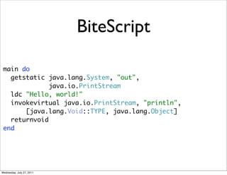 BiteScript

 main do
   getstatic java.lang.System, "out",
              java.io.PrintStream
   ldc "Hello, world!"
   invokevirtual java.io.PrintStream, "println",
       [java.lang.Void::TYPE, java.lang.Object]
   returnvoid
 end




Wednesday, July 27, 2011
 