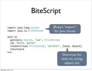 BiteScript

            import java.lang.System          JRuby’s “import”
            import java.io.PrintStream        for Java classes
            main do
              getstatic System, "out", PrintStream
              ldc "Hello, world!"
              invokevirtual PrintStream, "println", [void, object]
              returnvoid
            end
                                                    Shortcuts for
                                                   void, int, string,
                                                     object, etc
Wednesday, July 27, 2011
 