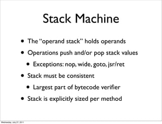 Stack Machine
                    • The “operand stack” holds operands
                    • Operations push and/or pop stack values
                     • Exceptions: nop, wide, goto, jsr/ret
                    • Stack must be consistent
                     • Largest part of bytecode veriﬁer
                    • Stack is explicitly sized per method
Wednesday, July 27, 2011
 