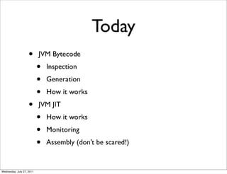 Today
                    •      JVM Bytecode
                           •   Inspection
                           •   Generation
                           •   How it works
                    •      JVM JIT
                           •   How it works
                           •   Monitoring
                           •   Assembly (don’t be scared!)


Wednesday, July 27, 2011
 
