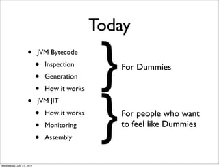 Today
                    •      JVM Bytecode
                           •
                           •
                           •
                               Inspection
                               Generation      }   For Dummies




                                               }
                               How it works
                    •      JVM JIT
                           •   How it works        For people who want
                           •   Monitoring          to feel like Dummies
                           •   Assembly


Wednesday, July 27, 2011
 