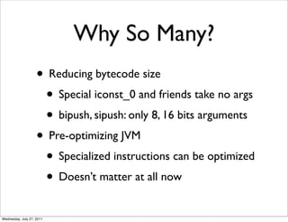 Why So Many?
                    • Reducing bytecode size
                     • Special iconst_0 and friends take no args
                     • bipush, sipush: only 8, 16 bits arguments
                    • Pre-optimizing JVM
                     • Specialized instructions can be optimized
                     • Doesn’t matter at all now
Wednesday, July 27, 2011
 