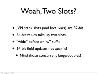 Woah, Two Slots?

                    • JVM stack slots (and local vars) are 32-bit
                    • 64-bit values take up two slots
                    • “wide” before or “w” sufﬁx
                    • 64-bit ﬁeld updates not atomic!
                     • Mind those concurrent longs/doubles!

Wednesday, July 27, 2011
 
