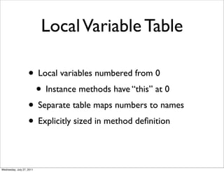 Local Variable Table

                    • Local variables numbered from 0
                     • Instance methods have “this” at 0
                    • Separate table maps numbers to names
                    • Explicitly sized in method deﬁnition

Wednesday, July 27, 2011
 