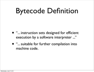 Bytecode Deﬁnition

                    • “... instruction sets designed for efﬁcient
                           execution by a software interpreter ...”
                    • “... suitable for further compilation into
                           machine code.




Wednesday, July 27, 2011
 