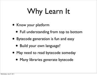 Why Learn It
                    • Know your platform
                     • Full understanding from top to bottom
                    • Bytecode generation is fun and easy
                     • Build your own language?
                    • May need to read bytecode someday
                     • Many libraries generate bytecode
Wednesday, July 27, 2011
 