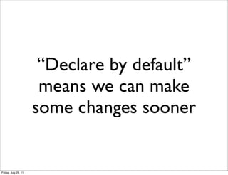 “Declare by default”
                       means we can make
                      some changes sooner


Friday, July 29, 11
 