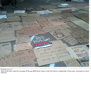 Wednesday, July 18, 12
And I think that’s why the message of Occupy Wall Street, where I took this photo in September of last year, resonated so much
with me.
 