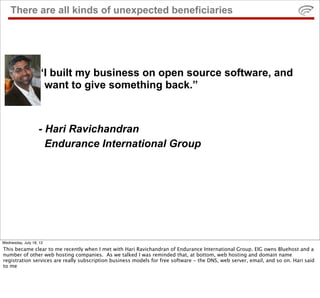There are all kinds of unexpected beneficiaries




                   “I built my business on open source software, and
                   I want to give something back.”



                   - Hari Ravichandran
                     Endurance International Group




Wednesday, July 18, 12
This became clear to me recently when I met with Hari Ravichandran of Endurance International Group. EIG owns Bluehost and a
number of other web hosting companies. As we talked I was reminded that, at bottom, web hosting and domain name
registration services are really subscription business models for free software - the DNS, web server, email, and so on. Hari said
to me
 
