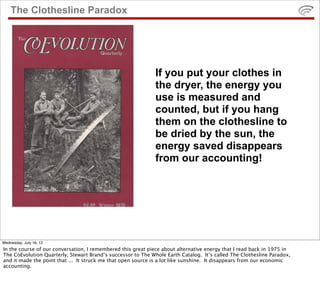 The Clothesline Paradox




                                                              If you put your clothes in
                                                              the dryer, the energy you
                                                              use is measured and
                                                              counted, but if you hang
                                                              them on the clothesline to
                                                              be dried by the sun, the
                                                              energy saved disappears
                                                              from our accounting!




Wednesday, July 18, 12
In the course of our conversation, I remembered this great piece about alternative energy that I read back in 1975 in
The CoEvolution Quarterly, Stewart Brand’s successor to The Whole Earth Catalog. It’s called The Clothesline Paradox,
and it made the point that ... It struck me that open source is a lot like sunshine. It disappears from our economic
accounting.
 